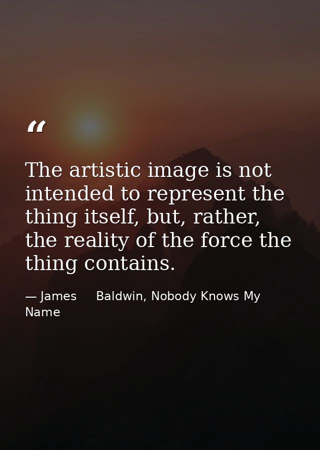The artistic image is not intended to represent the thing itself, but, rather, the reality of the force the thing contai — James     Baldwin, Nobody Knows My Name