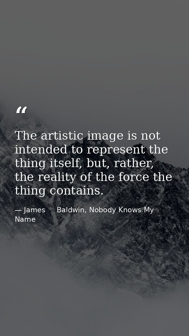 The artistic image is not intended to represent the thing itself, but, rather, the reality of the force the thing contai — James     Baldwin, Nobody Knows My Name