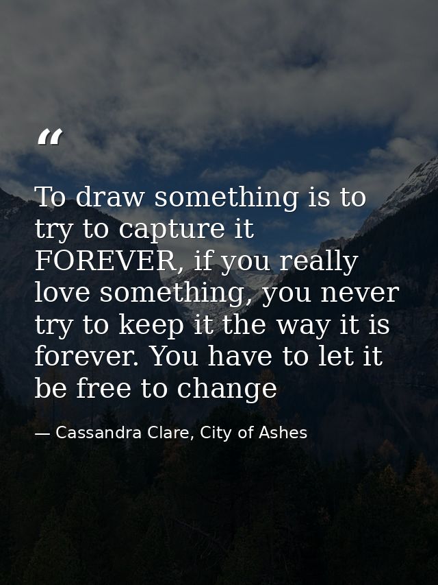 To draw something is to try to capture it FOREVER, if you really love something, you never try to keep it the way it is  — Cassandra Clare, City of Ashes