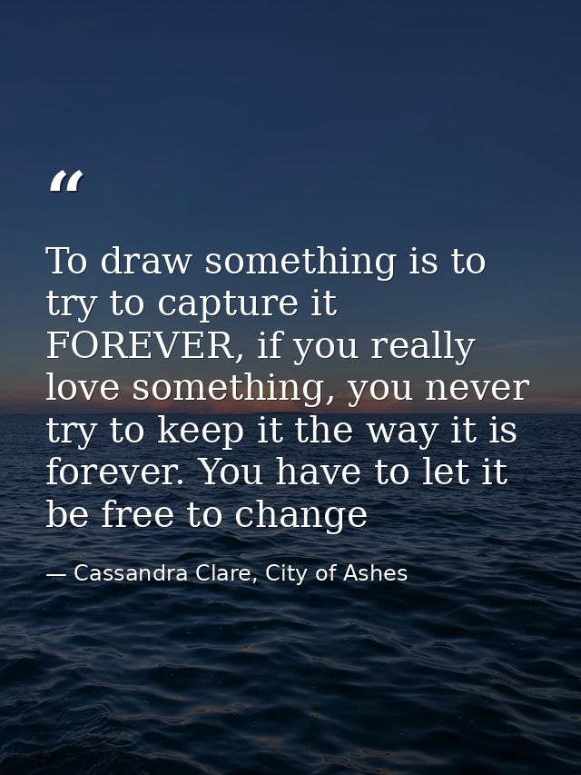 To draw something is to try to capture it FOREVER, if you really love something, you never try to keep it the way it is  — Cassandra Clare, City of Ashes