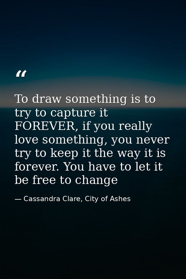 To draw something is to try to capture it FOREVER, if you really love something, you never try to keep it the way it is  — Cassandra Clare, City of Ashes