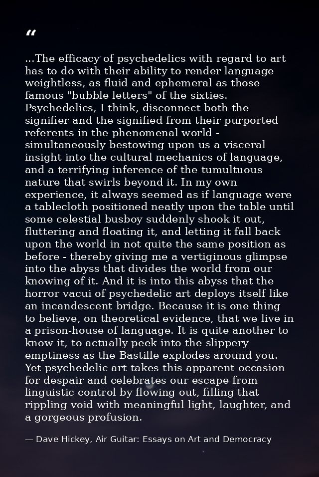 ...The efficacy of psychedelics with regard to art has to do with their ability to render language weightless, as fluid  — Dave Hickey, Air Guitar: Essays on Art and Democracy