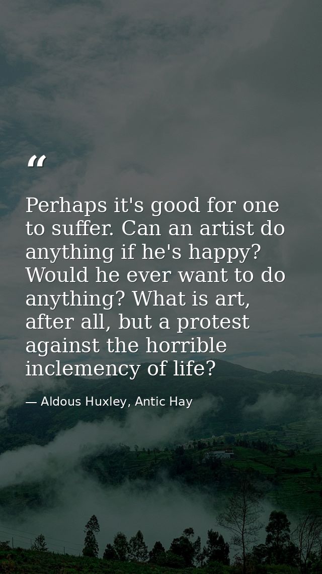 Perhaps it's good for one to suffer. Can an artist do anything if he's happy? Would he ever want to do anything? What is — Aldous Huxley, Antic Hay