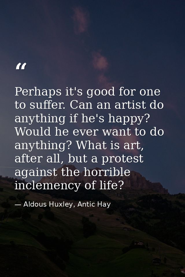 Perhaps it's good for one to suffer. Can an artist do anything if he's happy? Would he ever want to do anything? What is — Aldous Huxley, Antic Hay