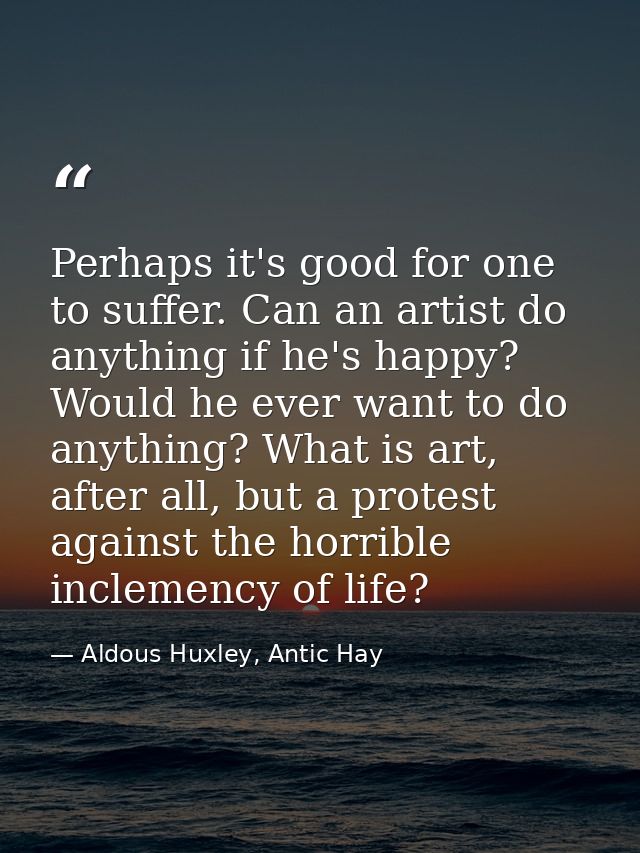 Perhaps it's good for one to suffer. Can an artist do anything if he's happy? Would he ever want to do anything? What is — Aldous Huxley, Antic Hay
