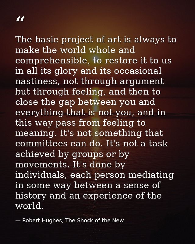 The basic project of art is always to make the world whole and comprehensible, to restore it to us in all its glory and  — Robert Hughes, The Shock of the New