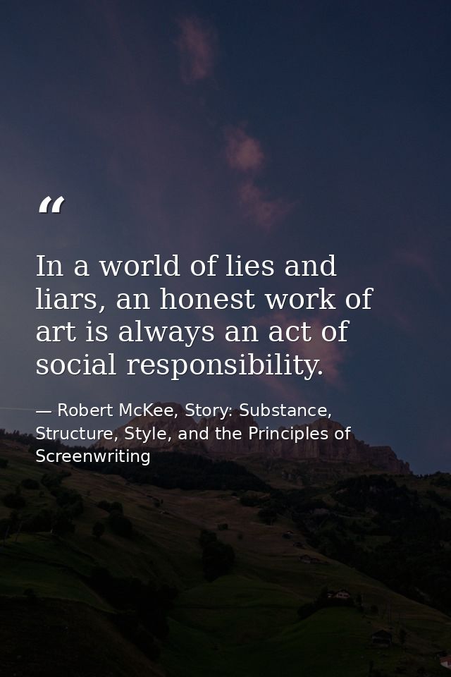 In a world of lies and liars, an honest work of art is always an act of social responsibility. — Robert McKee, Story: Substance, Structure, Style, and the Principles of Screenwriting