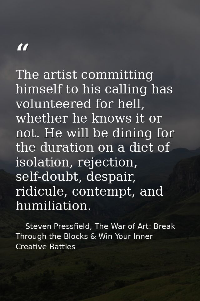 The artist committing himself to his calling has volunteered for hell, whether he knows it or not. He will be dining for — Steven Pressfield, The War of Art: Break Through the Blocks & Win Your Inner Creative Battles