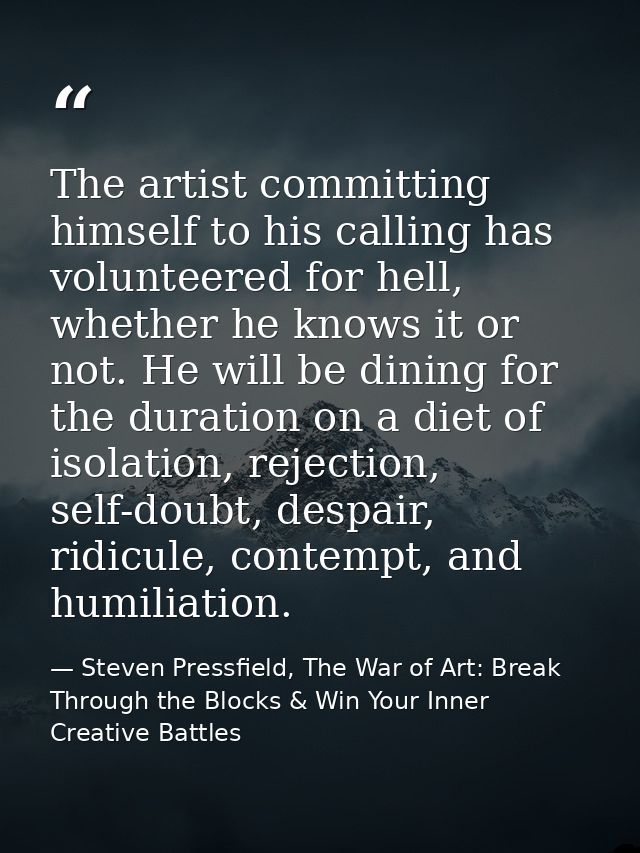 The artist committing himself to his calling has volunteered for hell, whether he knows it or not. He will be dining for — Steven Pressfield, The War of Art: Break Through the Blocks & Win Your Inner Creative Battles