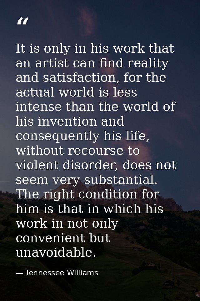 It is only in his work that an artist can find reality and satisfaction, for the actual world is less intense than the w — Tennessee Williams