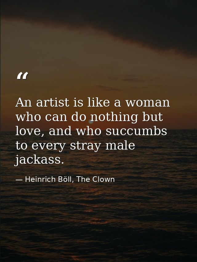 An artist is like a woman who can do nothing but love, and who succumbs to every stray male jackass. — Heinrich Böll, The Clown