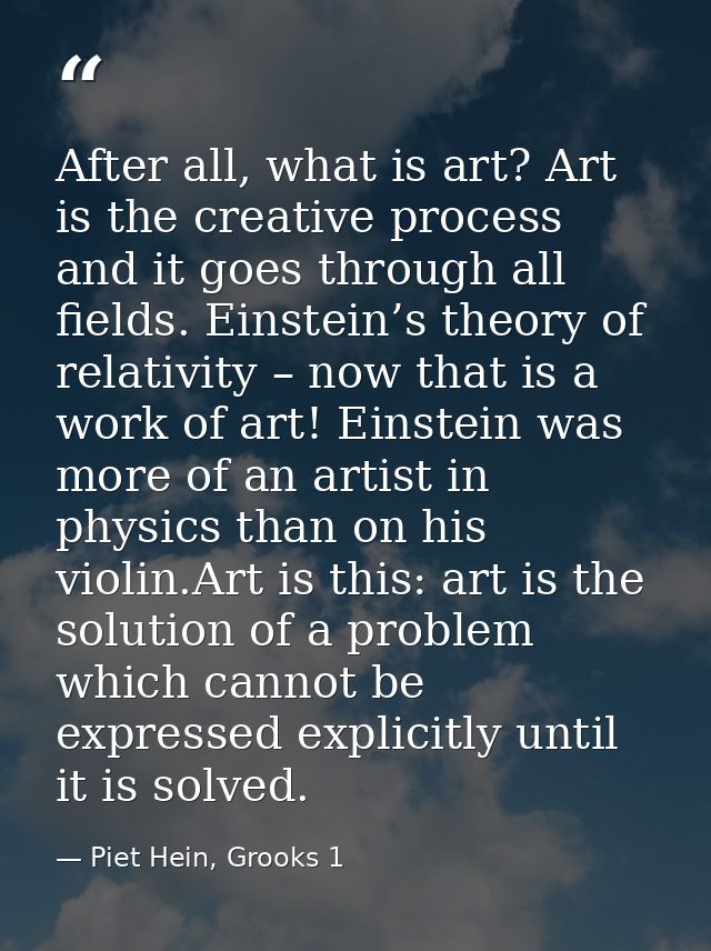 After all, what is art? Art is the creative process and it goes through all fields. Einstein’s theory of relativity – no — Piet Hein, Grooks 1