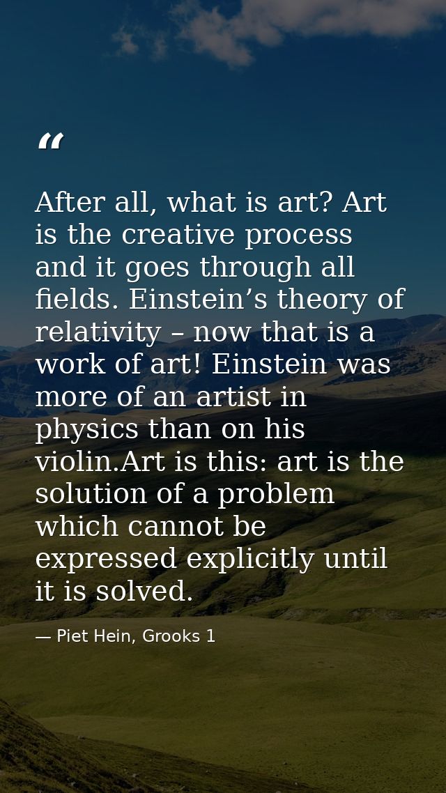 After all, what is art? Art is the creative process and it goes through all fields. Einstein’s theory of relativity – no — Piet Hein, Grooks 1