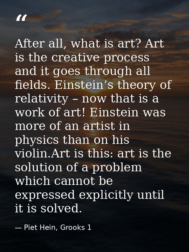 After all, what is art? Art is the creative process and it goes through all fields. Einstein’s theory of relativity – no — Piet Hein, Grooks 1