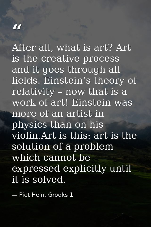 After all, what is art? Art is the creative process and it goes through all fields. Einstein’s theory of relativity – no — Piet Hein, Grooks 1
