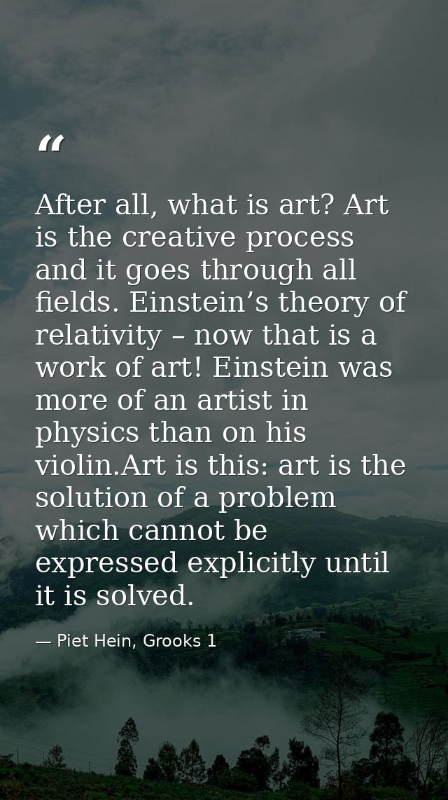 After all, what is art? Art is the creative process and it goes through all fields. Einstein’s theory of relativity – no — Piet Hein, Grooks 1