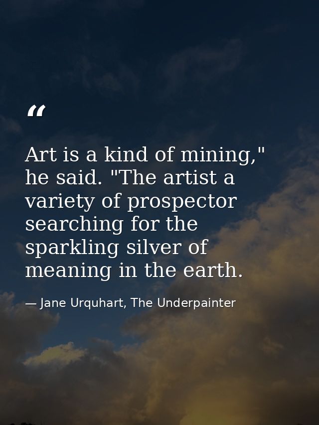 Art is a kind of mining," he said. "The artist a variety of prospector searching for the sparkling silver of meaning in  — Jane Urquhart, The Underpainter