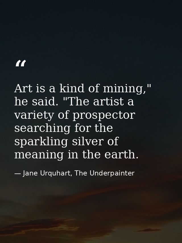 Art is a kind of mining," he said. "The artist a variety of prospector searching for the sparkling silver of meaning in  — Jane Urquhart, The Underpainter