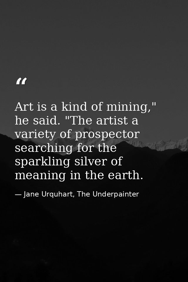 Art is a kind of mining," he said. "The artist a variety of prospector searching for the sparkling silver of meaning in  — Jane Urquhart, The Underpainter