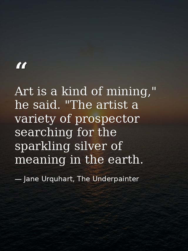 Art is a kind of mining," he said. "The artist a variety of prospector searching for the sparkling silver of meaning in  — Jane Urquhart, The Underpainter