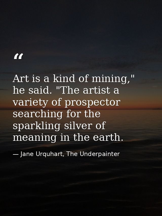 Art is a kind of mining," he said. "The artist a variety of prospector searching for the sparkling silver of meaning in  — Jane Urquhart, The Underpainter