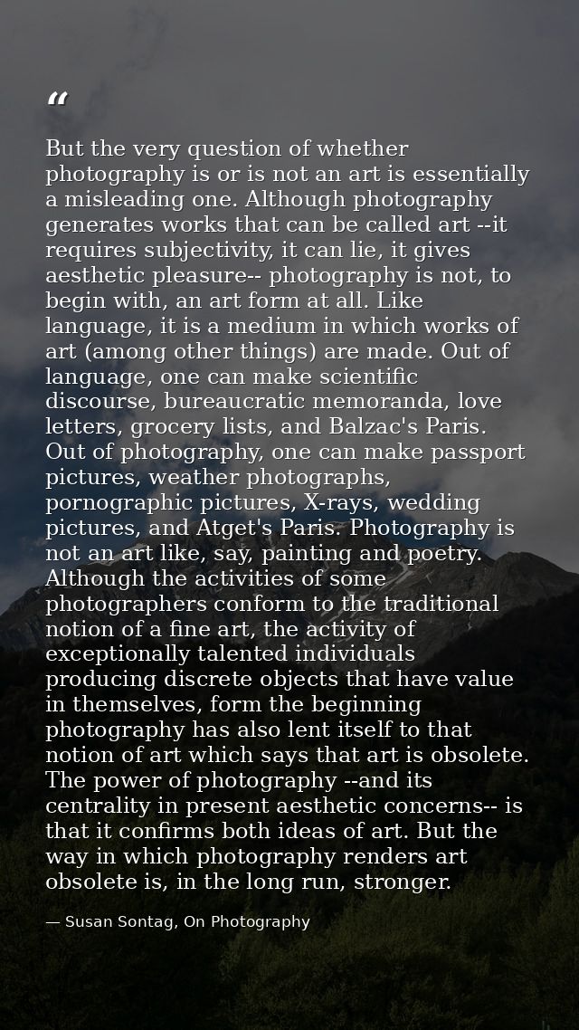 But the very question of whether photography is or is not an art is essentially a misleading one. Although photography g — Susan Sontag, On Photography