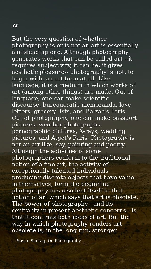 But the very question of whether photography is or is not an art is essentially a misleading one. Although photography g — Susan Sontag, On Photography