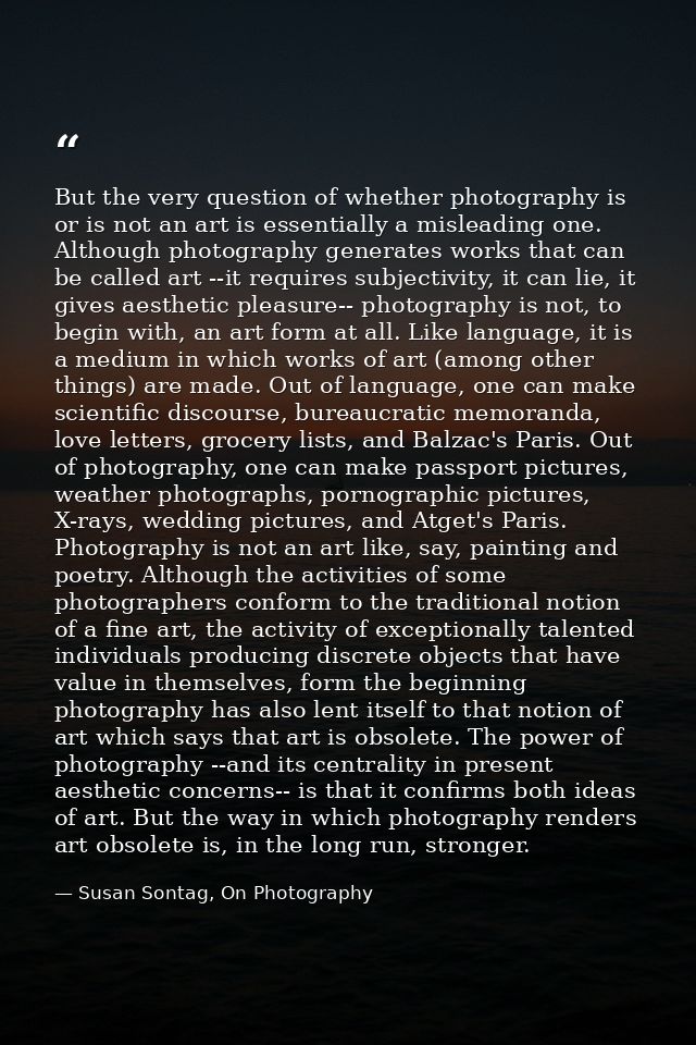 But the very question of whether photography is or is not an art is essentially a misleading one. Although photography g — Susan Sontag, On Photography