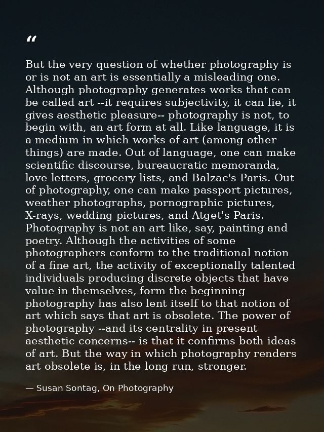 But the very question of whether photography is or is not an art is essentially a misleading one. Although photography g — Susan Sontag, On Photography