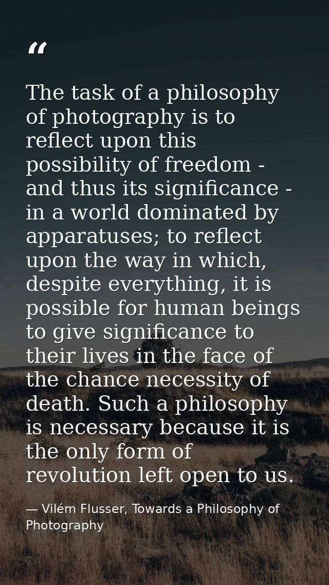 The task of a philosophy of photography is to reflect upon this possibility of freedom - and thus its significance - in  — Vilém Flusser, Towards a Philosophy of Photography