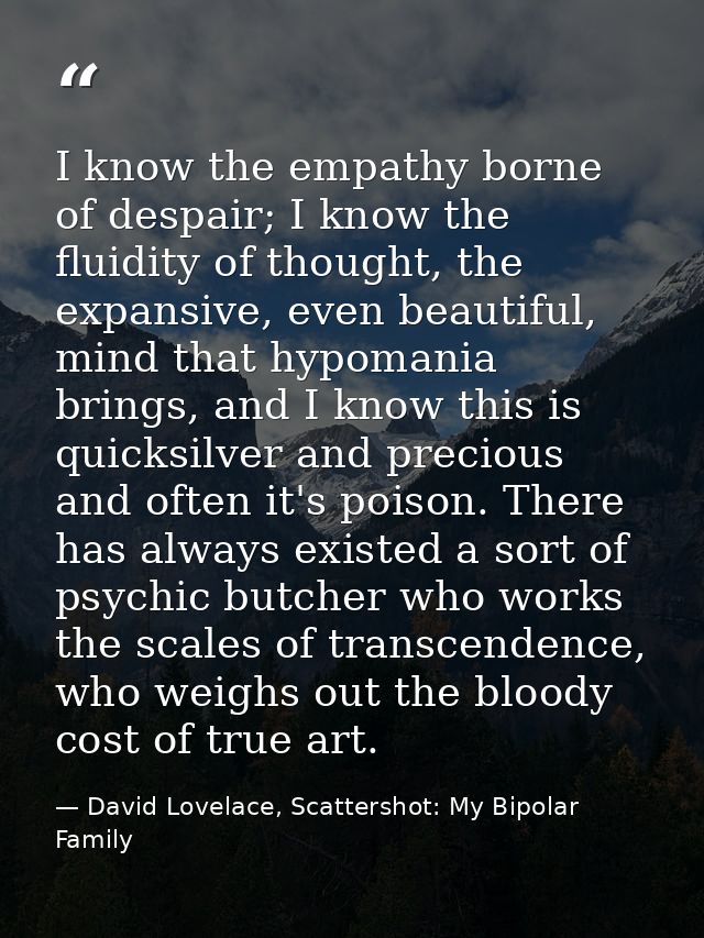 I know the empathy borne of despair; I know the fluidity of thought, the expansive, even beautiful, mind that hypomania  — David Lovelace, Scattershot: My Bipolar Family