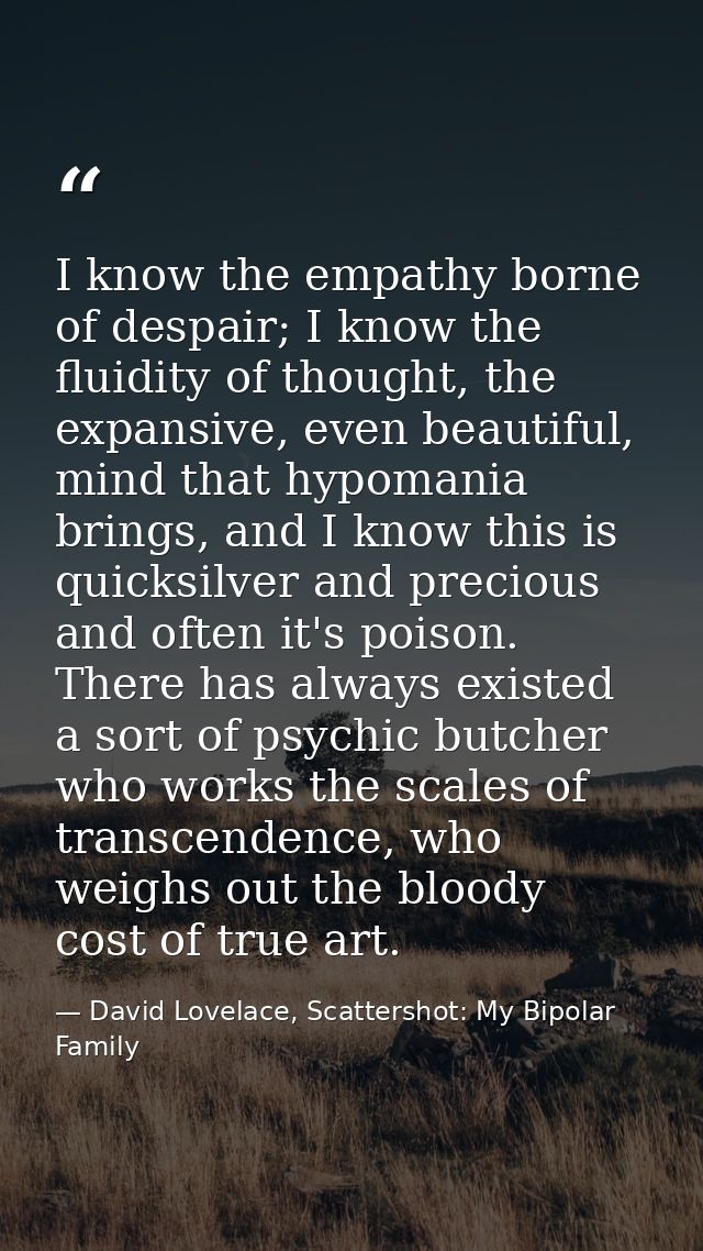 I know the empathy borne of despair; I know the fluidity of thought, the expansive, even beautiful, mind that hypomania  — David Lovelace, Scattershot: My Bipolar Family