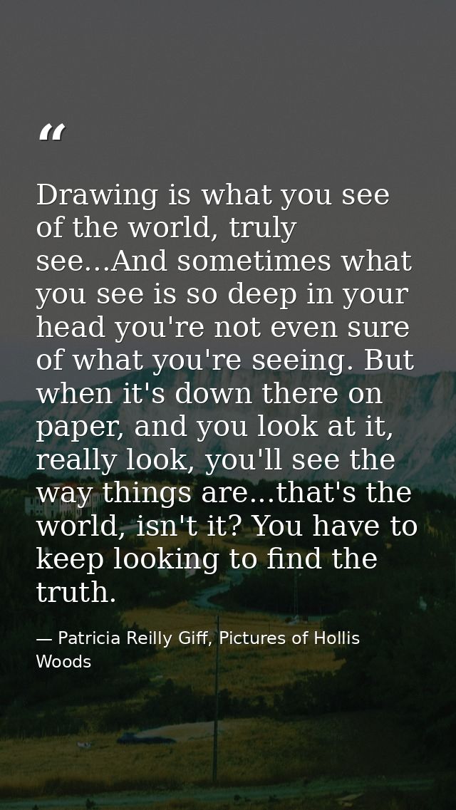 Drawing is what you see of the world, truly see...And sometimes what you see is so deep in your head you're not even sur — Patricia Reilly Giff, Pictures of Hollis Woods