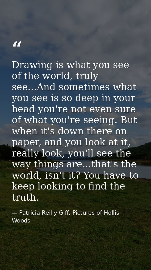 Drawing is what you see of the world, truly see...And sometimes what you see is so deep in your head you're not even sur — Patricia Reilly Giff, Pictures of Hollis Woods