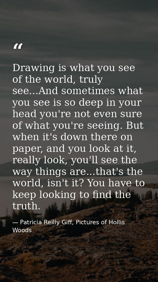 Drawing is what you see of the world, truly see...And sometimes what you see is so deep in your head you're not even sur — Patricia Reilly Giff, Pictures of Hollis Woods