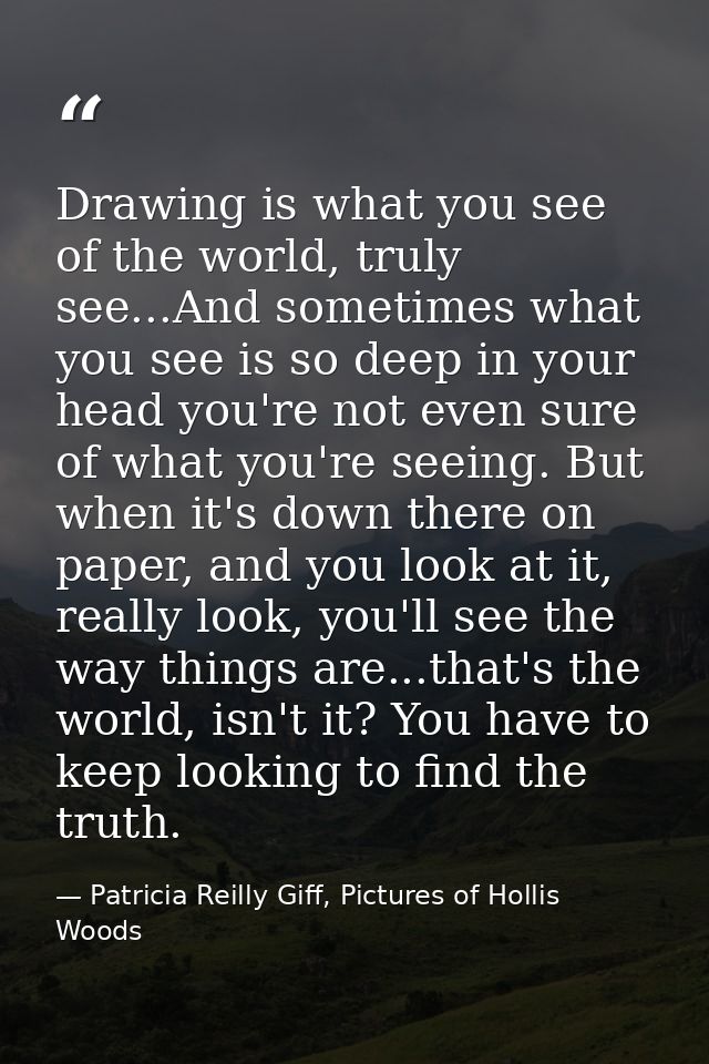 Drawing is what you see of the world, truly see...And sometimes what you see is so deep in your head you're not even sur — Patricia Reilly Giff, Pictures of Hollis Woods