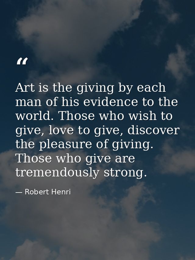 Art is the giving by each man of his evidence to the world. Those who wish to give, love to give, discover the pleasure  — Robert Henri