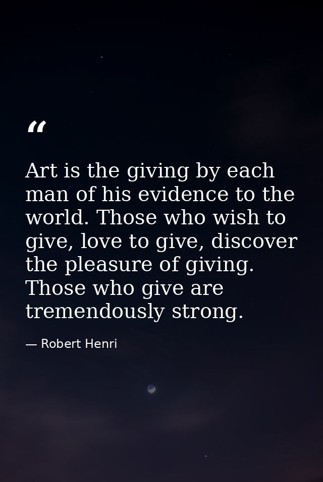 Art is the giving by each man of his evidence to the world. Those who wish to give, love to give, discover the pleasure  — Robert Henri