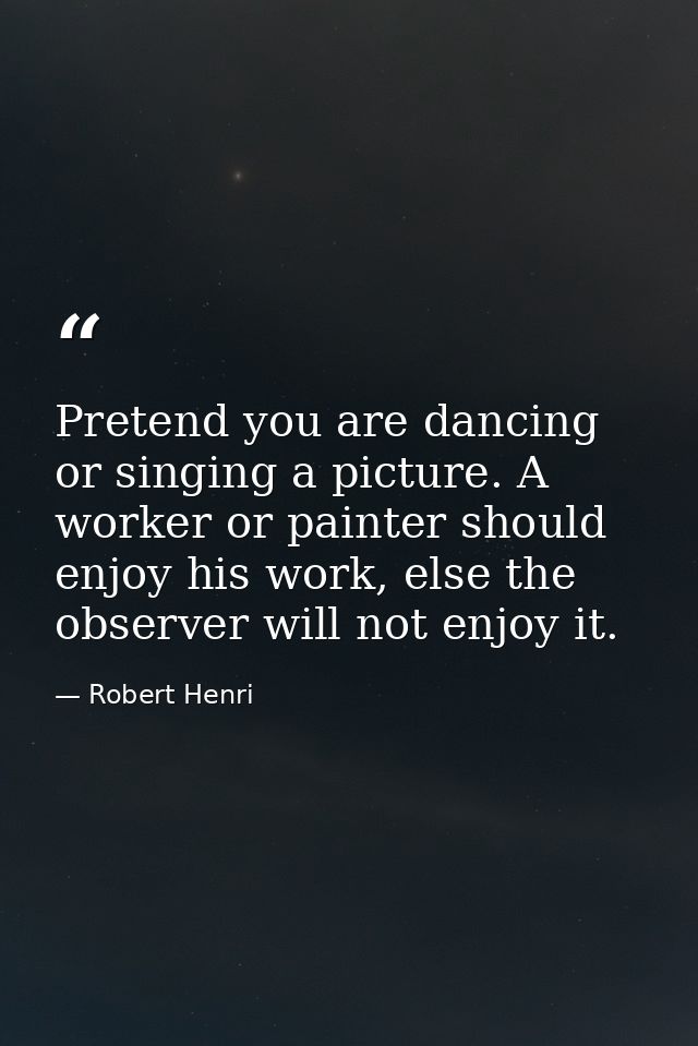 Pretend you are dancing or singing a picture. A worker or painter should enjoy his work, else the observer will not enjo — Robert Henri