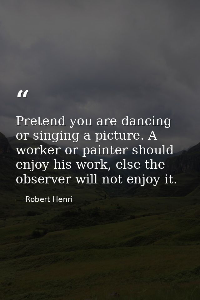 Pretend you are dancing or singing a picture. A worker or painter should enjoy his work, else the observer will not enjo — Robert Henri
