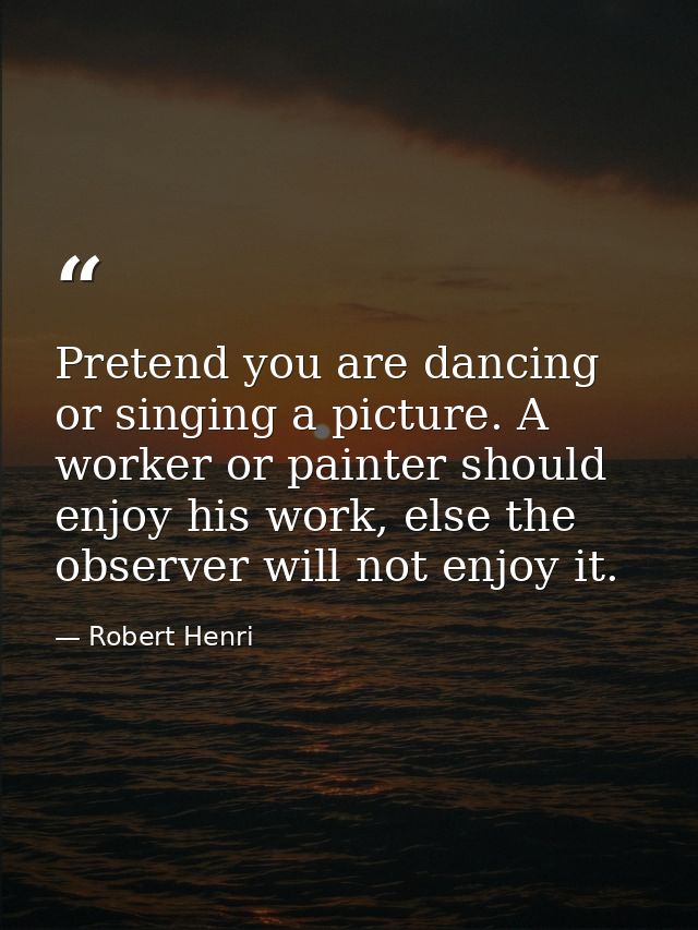 Pretend you are dancing or singing a picture. A worker or painter should enjoy his work, else the observer will not enjo — Robert Henri