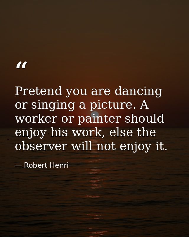 Pretend you are dancing or singing a picture. A worker or painter should enjoy his work, else the observer will not enjo — Robert Henri