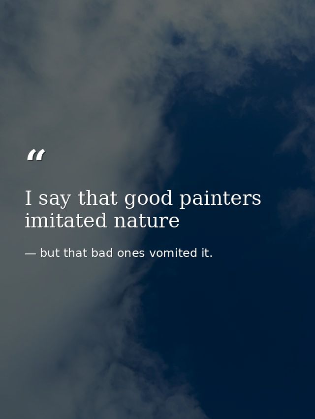 I say that good painters imitated nature — but that bad ones vomited it.