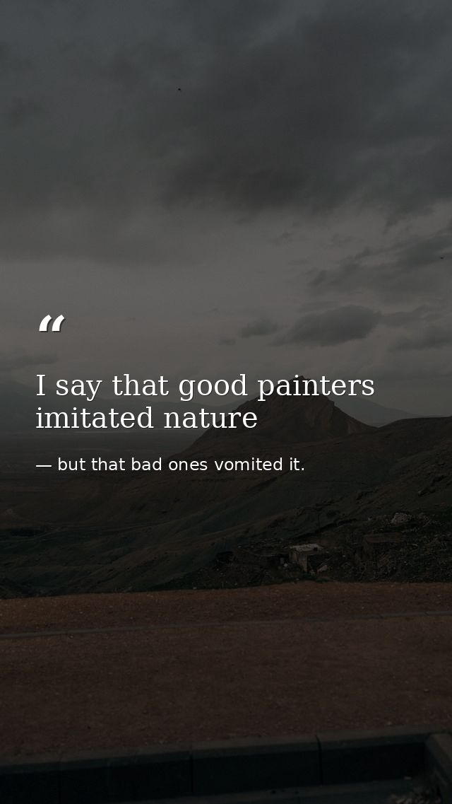 I say that good painters imitated nature — but that bad ones vomited it.