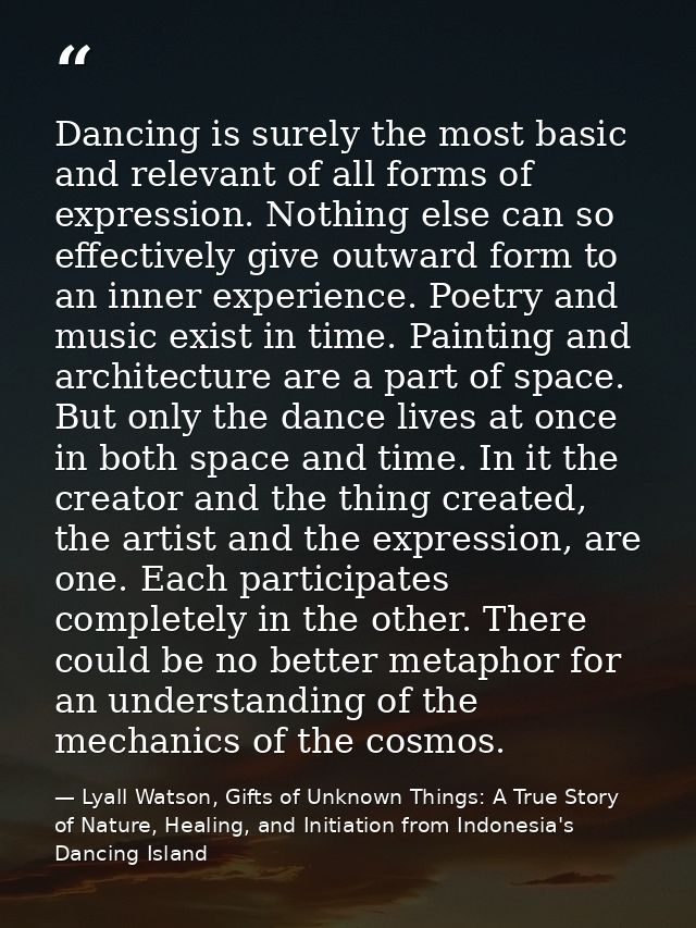 Dancing is surely the most basic and relevant of all forms of expression. Nothing else can so effectively give outward f — Lyall Watson, Gifts of Unknown Things: A True Story of Nature, Healing, and Initiation from Indonesia's Dancing Island
