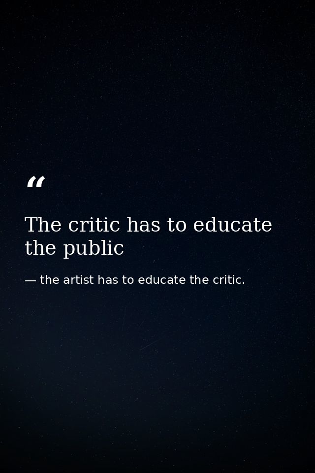 The critic has to educate the public — the artist has to educate the critic.
