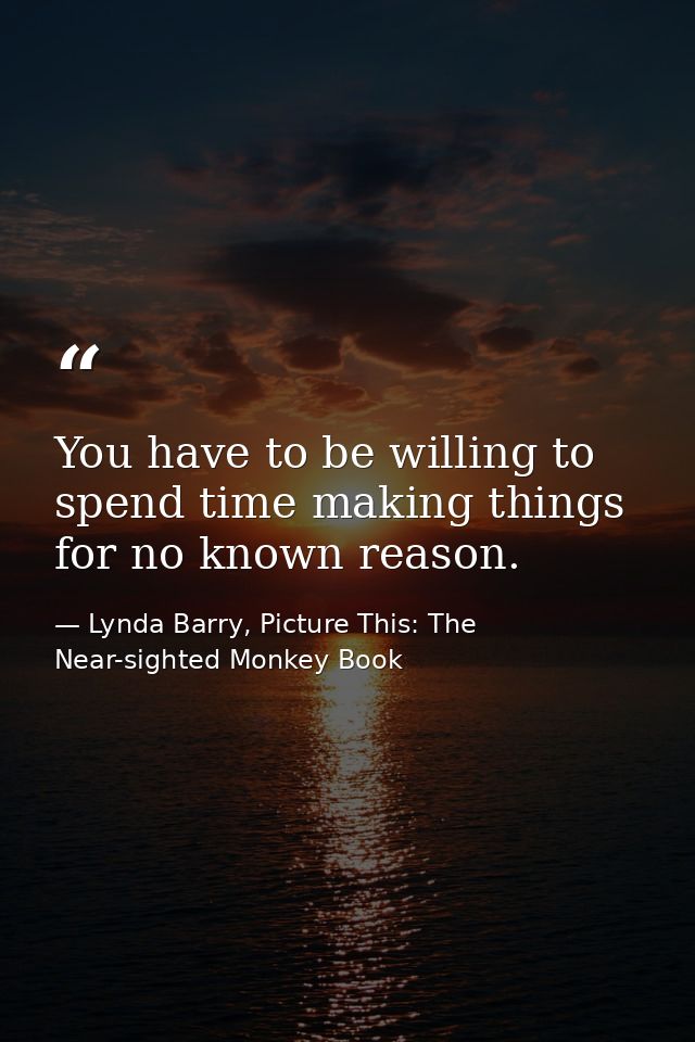 You have to be willing to spend time making things for no known reason. — Lynda Barry, Picture This: The Near-sighted Monkey Book