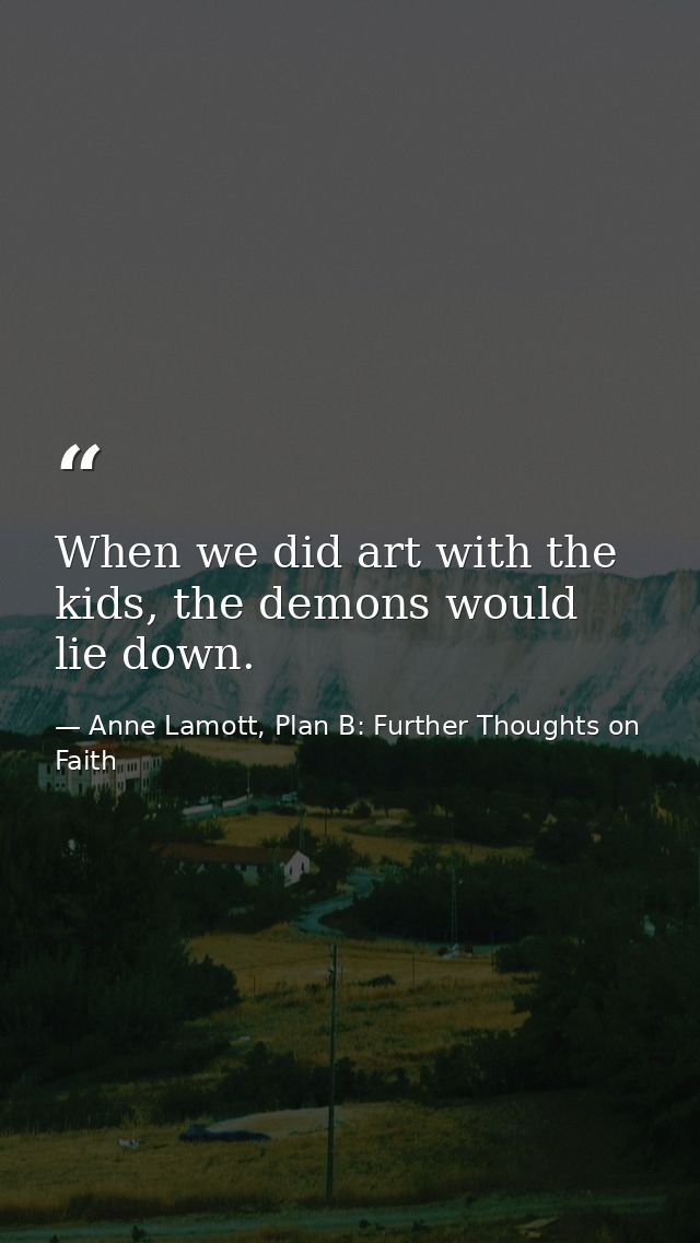 When we did art with the kids, the demons would lie down. — Anne Lamott, Plan B: Further Thoughts on Faith