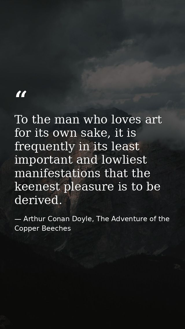 To the man who loves art for its own sake, it is frequently in its least important and lowliest manifestations that the  — Arthur Conan Doyle, The Adventure of the Copper Beeches