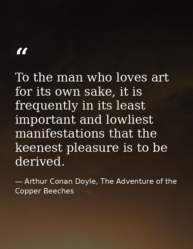 To the man who loves art for its own sake, it is frequently in its least important and lowliest manifestations that the  — Arthur Conan Doyle, The Adventure of the Copper Beeches